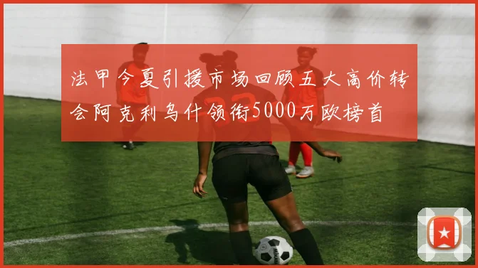 法甲今夏引援市场回顾五大高价转会阿克利乌什领衔5000万欧榜首